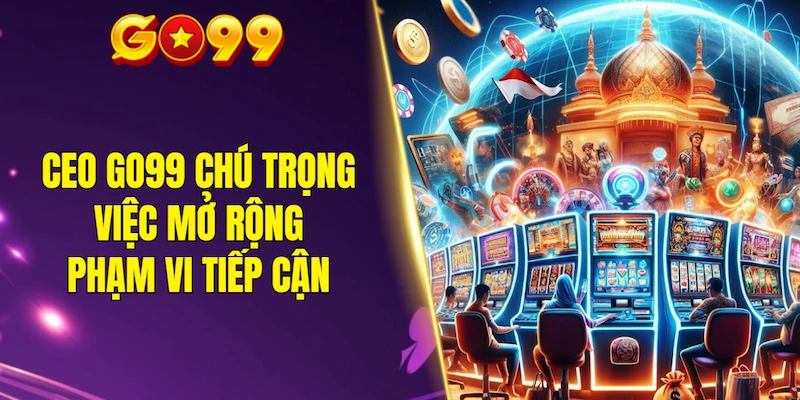 CEO GO99 chú trọng việc mở rộng phạm vi tiếp cận